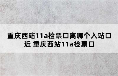 重庆西站11a检票口离哪个入站口近 重庆西站11a检票口